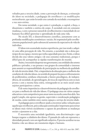 FRAGMENTOS DE CULTURA, Goiânia, v. 17, n. 3/4, p. 403-419, mar./abr. 2007.
418
voltados para a terceira idade, como a prevenção de doenças, a reinserção
do idoso na sociedade, a pedagogia do envelhecer e as modificações
socioculturais, que estão levando essa camada da sociedade a reconquistar
a sua auto-estima.
Em nossa sociedade, o que conta é a produção, o capital, a força, o
dinamismo e também a estética do corpo. A sociedade está em constante
mudança, e com o processo natural de envelhecimento e maturidade do ser
humano fica difícil aproveitar o aprendizado de toda uma vida.
No século XX, o desenvolvimento científico, juntamente com as
profundas modificações econômicas e sociais, foi responsável pelo envelhe-
cimento populacional e pelo substancial aumento da expectativa de vida do
indivíduo.
O idoso tem acumulado muitas experiências, por isso tende a adqui-
rir uma sábia percepção de vida. No entanto, a sociedade não o deixa par-
ticipar do seu espaço, mesmo que tenha capacidade para isso. Então, o idoso
duvida dos seus valores antigos e de seus costumes tradicionais, porque é
difícil para ele acompanhar as rápidas transformações do mundo.
Assim,énecessáriodespertarnosgovernantes,nasentidadesdossetores
públicos e privados, e nas pessoas e nos grupos da comunidade o interesse
para assumir as responsabilidades de participação na melhoria da qualidade
de vida da terceira idade. Daí, a importância da educação para a melhoria das
condiçõesdevidadosidosos,nosentidodeprepará-losparaoenfrentamento
da problemática cotidiana relacionada a fatores psicológicos, de indepen-
dência, de sociedade, de aprendizagem, de troca de experiência com os mais
jovens e com a mesma faixa etária, reintegrando-os ao meio social como
sujeitos participativos e ativos.
É de suma importância o desenvolvimento da pedagogia do envelhe-
cer para a melhoria da vida dos idosos. O pedagogo atua em vários campos
educativos e tem competência para atuar tanto na escola como fora dela. Seu
papel é amplo, não apenas na gestão, supervisão e coordenação pedagógica
de escolas, como também entre outros espaços a serviço da terceira idade.
A pedagogia para o envelhecer ajuda a encontrar saída e soluções para
aquelesqueenvelhecem,poisaeducaçãocontinuadaéimportanteparatornar
os idosos mais visíveis socialmente e capazes de perceberem as mudanças
sociais e ajustarem-se a elas.
É necessária uma sociedade igualitária, sem discriminação e que
busque resgatar a cidadania dos idosos. O passado de cada um representa a
identidade pessoal e tem um significado subjetivo. É preciso acreditar na sua
história e dar aos idosos um tratamento digno e humano.
 