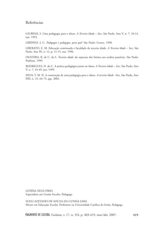 FRAGMENTOS DE CULTURA, Goiânia, v. 17, n. 3/4, p. 403-419, mar./abr. 2007. 419
Referências
GIUBILEI, S. Uma pedagogia para o idoso. A Terceira Idade – Sesc, São Paulo, Ano V, n. 7, 10-14,
jun. 1993.
LIBÂNEO, J. C. Pedagogia e pedagogos, para quê? São Paulo: Cortez, 1998.
LIBERATO, E. M. Educação continuada e faculdade da terceira idade. A Terceira Idade – Sesc, São
Paulo, Ano IX, n. 12, p. 11-15, out. 1996.
OLIVEIRA, R. de C. da S. Terceira idade: do repensar dos limites aos sonhos possíveis. São Paulo:
Paulinas, 1999.
RODRIGUES, N. do C. A prática pedagógica junto ao idoso. A Terceira Idade – Sesc, São Paulo, Ano
V, n. 7, 45-49, jun. 1999.
SILVA, T. M. N. A construção de uma pedagogia para o idoso. A terceira Idade –Sesc, São Paulo, Ano
XIII, n. 25, 64-73, ago. 2002.
LENÍSIA SILVA PIRES
Especialista em Gestão Escolar. Pedagoga.
SUELI AZEVEDO DE SOUZA DA CUNHA LIMA
Mestre em Educação Escolar. Professora na Universidade Católica de Goiás. Pedagoga.
 