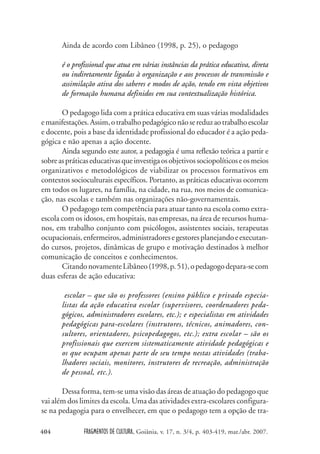FRAGMENTOS DE CULTURA, Goiânia, v. 17, n. 3/4, p. 403-419, mar./abr. 2007.
404
Ainda de acordo com Libâneo (1998, p. 25), o pedagogo
é o profissional que atua em várias instâncias da prática educativa, direta
ou indiretamente ligadas à organização e aos processos de transmissão e
assimilação ativa dos saberes e modos de ação, tendo em vista objetivos
de formação humana definidos em sua contextualização histórica.
O pedagogo lida com a prática educativa em suas várias modalidades
emanifestações.Assim,otrabalhopedagógiconãosereduzaotrabalhoescolar
e docente, pois a base da identidade profissional do educador é a ação peda-
gógica e não apenas a ação docente.
Ainda segundo este autor, a pedagogia é uma reflexão teórica a partir e
sobreaspráticaseducativasqueinvestigaosobjetivossociopolíticoseosmeios
organizativos e metodológicos de viabilizar os processos formativos em
contextos socioculturais específicos. Portanto, as práticas educativas ocorrem
em todos os lugares, na família, na cidade, na rua, nos meios de comunica-
ção, nas escolas e também nas organizações não-governamentais.
O pedagogo tem competência para atuar tanto na escola como extra-
escola com os idosos, em hospitais, nas empresas, na área de recursos huma-
nos, em trabalho conjunto com psicólogos, assistentes sociais, terapeutas
ocupacionais,enfermeiros,administradoresegestoresplanejandoeexecutan-
do cursos, projetos, dinâmicas de grupo e motivação destinados à melhor
comunicação de conceitos e conhecimentos.
CitandonovamenteLibâneo(1998,p.51),opedagogodepara-secom
duas esferas de ação educativa:
escolar – que são os professores (ensino público e privado especia-
listas da ação educativa escolar (supervisores, coordenadores peda-
gógicos, administradores escolares, etc.); e especialistas em atividades
pedagógicas para-escolares (instrutores, técnicos, animadores, con-
sultores, orientadores, psicopedagogos, etc.); extra escolar – são os
profissionais que exercem sistematicamente atividade pedagógicas e
os que ocupam apenas parte de seu tempo nestas atividades (traba-
lhadores sociais, monitores, instrutores de recreação, administração
de pessoal, etc.).
Dessa forma, tem-se uma visão das áreas de atuação do pedagogo que
vai além dos limites da escola. Uma das atividades extra-escolares configura-
se na pedagogia para o envelhecer, em que o pedagogo tem a opção de tra-
 