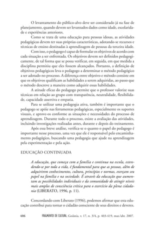 FRAGMENTOS DE CULTURA, Goiânia, v. 17, n. 3/4, p. 403-419, mar./abr. 2007.
406
O levantamento do público-alvo deve ser considerado já na fase de
planejamento, quando devem ser levantados dados como idade, escolarida-
de e experiências anteriores.
Como se trata de uma educação para pessoas idosas, as atividades
pedagógicas devem ter suas próprias características, adotando-se recursos e
técnicas de ensino destinadas à aprendizagem de pessoas da terceira idade.
Comisso,opedagogoécapazdeformularosobjetivosdeacordocom
cada situação a ser enfrentada. Os objetivos devem ser definidos pedagogi-
camente, de tal forma que se possa verificar, em seguida, em que medida a
disciplina permitiu que eles fossem alcançados. Portanto, a definição de
objetivos pedagógicos leva o pedagogo a determinar o método pedagógico
a ser adotado no processo. A diferença entre objetivo e método consiste em
que os objetivos qualificam as habilidades a serem adquiridas, ao passo que
o método descreve a maneira como adquirir essas habilidades.
A atitude eficaz do pedagogo permite que o professor valorize suas
técnicas em relação ao grupo com transparência, neutralidade, flexibilida-
de, capacidade assertiva e empatia.
Para se utilizar uma pedagogia ativa, também é importante que o
pedagogo se apóie nas ferramentas pedagógicas, especialmente os suportes
visuais, e aprove-os conforme as situações e necessidades do processo de
aprendizagem. Durante todo o processo, existe a avaliação das atividades,
incluindo investigações realizadas antes, durante e depois do treinamento.
Após essa breve análise, verifica-se o quanto o papel do pedagogo é
importante nesse processo, uma vez que ele é responsável pelo encaminha-
mento pedagógico, buscando uma pedagogia que ajude na aprendizagem
pela experimentação e pela ação.
EDUCAÇÃO CONTINUADA
A educação, que começa com a família e continua na escola, esten-
dendo-se por toda a vida, é fundamental para que as pessoas, além de
adquirirem conhecimentos, cultura, princípios e normas, exerçam seu
papel na família e na sociedade. É através da educação que aumen-
tam as possibilidades individuais e da comunidade de atingir níveis
mais amplos de consciência crítica para o exercício da plena cidada-
nia (LIBERATO, 1996, p. 11).
Concordando com Liberato (1996), podemos afirmar que esta edu-
cação contribui para tornar o cidadão consciente de seus direitos e deveres.
 