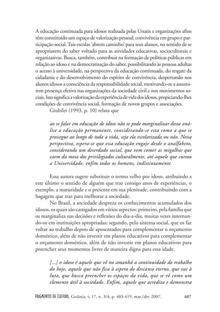 FRAGMENTOS DE CULTURA, Goiânia, v. 17, n. 3/4, p. 403-419, mar./abr. 2007. 407
A educação continuada para idosos realizada pelas Unatis e organizações afins
têm constituído um espaço de valorização pessoal, convivência em grupo e par-
ticipação social.Tais escolas ‘abrem caminho’ para seus alunos, no sentido de se
apropriarem do saber voltado para as atividades educativas, socioculturais e
organizativas. Busca, também, contribuir na formação de políticas públicas em
relação ao idoso e na democratização do saber, possibilitando às pessoas adultas
o acesso à universidade, na perspectiva da educação continuada, do resgate da
cidadania e do desenvolvimento do espírito de convivência, despertando nos
alunos idosos a consciência da responsabilidade social, motivando-os a assumi-
rem presença efetiva nas organizações da sociedade civil e nos movimentos so-
ciais.Issosignificaavalorizaçãodaexperiênciadevidadosidosos,propiciando-lhes
condições de convivência social, formação de novos grupos e associações.
Giubilei (1993, p. 10) relata que
ao se falar em educação de idoso não se pode marginalizar dessa aná-
lise a educação permanente, considerando-se esta como a que se
prossegue ao longo de toda a vida, seja ela escolarizada ou não. Nessa
perspectiva, espera-se que essa educação engaje desde o analfabeto,
considerando um deserdado social, que vem comer as migalhas que
caem da mesa dos privilegiados culturalmente, até aquele que cursou
a Universidade, enfim todos os homens, indistintamente.
Essa autora sugere substituir o termo velho por idoso, atribuindo a
este último o sentido de alguém que traz consigo anos de experiências, o
exemplo, a maturidade e o presente em sua plenitude, contribuindo com a
bagagem que traz para melhorar a sociedade.
No Brasil, a sociedade despreza os conhecimentos acumulados dos
idosos, os quais são castigados em vários aspectos: primeiro, pela família que
os marginaliza nas decisões e reflexões do dia-a-dia, muitas vezes internan-
do-os em instituições apropriadas; segundo, pelo sistema social, que os faz
voltar ao trabalho depois de aposentados para complementar o orçamento
doméstico, além de não investir em planos educativos para complementar
o orçamento doméstico, além de não investir em planos educativos para
preencher seus momentos livres de maneira digna para essa idade.
[...] o idoso é aquele que vê no amanhã a continuidade do trabalho
do hoje, aquele que não fica à espera do descanso eterno, que vai à
luta, que busca preencher os espaços da vida, que se vê como um
elemento útil à sociedade. Enfim, aquele que acredita e demonstra
 