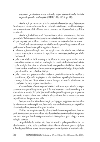 FRAGMENTOS DE CULTURA, Goiânia, v. 17, n. 3/4, p. 403-419, mar./abr. 2007.
408
que tem experiências a serem relatadas e que, acima de tudo, é ainda
capaz de grandes realizações (GIUBILEI, 1993, p. 11).
Aeducaçãopermanente,sejaelaescolarizadaounão,surgehojecomo
fundamental no atendimento às necessidades do idoso, considerando que
este se encontra em dificuldades ante a estrutura social, econômica, política
e cultural.
Aeducaçãodoidososevê,decertaforma,aindaabandonadaeincom-
preendida. Tal desconhecimento é resultado do sistema educacional e soci-
al, que esquece que o idoso continua tendo os mesmos direitos de antes.
Estudos demonstram que as atividades de aprendizagem com idosos
podem ser influenciados pelos seguintes fatores:
• pela educação – a educação anterior propicia um vínculo direto e próximo
entre a educação, a experiência, a prática e a manutenção da capacidade
intelectual;
• pela velocidade – indicando que os idosos se preocupam mais com a
exatidão e demoram mais na realização da tarefa. A diminuição da visão
e da audição interfere na dimensão de tempo das atividades. Assim, o
temor ao fracasso leva o aluno a ter o tempo como inimigo, impedindo
que ele realize um trabalho afetivo;
• pela clareza nas propostas das tarefas – possibilitando mais rapidez e
rendimento. Quando as propostas não são claras, a produção é menor e o
cansaço é intenso. Se o idoso se sente incapaz da tarefa, diminuem as
condições de uma resposta satisfatória.
Os estudiosos afirmam que os idosos continuam aprendendoporque
centram sua aprendizagem no que é de seu interesse, considerando que a
vontade de aprender é a principal auxiliar da aprendizagem e que as pessoas
que estão sempre ativas nas tarefas intelectuais ou físicas conservam essa
capacidade ao longo de sua vida.
No que se refere à fundamentação pedagógica, sugere-se ao educador
de idosos usar tarefas explícitas, buscando nos conhecimentos, na experiên-
cia anterior deles, o conteúdo para as aulas.
Enfim, numa proposta de educação de idosos o professor deve se
posicionarcomo um orientador e não deverá oferecer conhecimentos pron-
tos, uma vez que é o aluno quem os deverá conquistar para chegar a uma
solução correta.
A qualidade do ensino não deve ser medida pela quantidade de co-
nhecimentos e, sim, pelas condições oferecidas ao aluno de pensar e julgar
a fim de possibilitar novos saberes que possam enriquecer a humanidade.
 