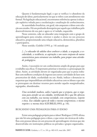 FRAGMENTOS DE CULTURA, Goiânia, v. 17, n. 3/4, p. 403-419, mar./abr. 2007. 409
Quanto à fundamentação legal, o que se verifica é o abandono da
educação do idoso, particularmente no que se refere a um atendimento não
formal. Na legislação educacional, encontramos referências apenas à educa-
ção supletiva voltada para a escolarização e atualização de conhecimentos.
As autoridades brasileiras, em geral, não amparam o idoso com rela-
ção aos estudos. Há um profundo desrespeito por aquele que trabalhou pelo
desenvolvimento do seu país e agora se vê isolado, esquecido.
Nesse contexto, cabe ao educador uma integração com o grupo de
aprendizagem para estudar, orientar e ajudar o aluno no seu processo
educativo, proporcionando uma relação educativa, democrática, pluralista
e participativa.
Nesse sentido, Giubilei (1993, p. 14) assinala que
[...] o educador de adultos deve conhecer a idade, a ocupação, a es-
colaridade, a residência, as aspirações e um vasto conjunto de outras
características para estruturar seu trabalho, para propor uma ativida-
de pedagógica.
Assim, é necessário ter um conhecimento amplo do grupo para que
o trabalho seja eficaz. É importante priorizar o interesse e a preocupação do
idoso. Assim, as atividades devem ser organizadas para que se possa traba-
lhar com melhores condições de ingresso aos cursos e atividades de lazer sem
preconceitos de idade, escolaridade ou cor. Ainda, indicar e denunciar os
esquemas que impossibilitam atividades educativas com os idosos e que não
se preocupam em destinar recursos para atender aqueles marginalizados,
segregados, abandonados.
Uma sociedade madura, sadia é aquela que se prepara, que se orga-
niza para atender ao seu cidadão, retribuindo-lhe o que lhe ofereceu
com seu trabalho, essa mesma sociedade, com compromissos, respeito
e ética. Esse cidadão espera de todos o mesmo compromisso, o mesmo
respeito e a mesma ética (GIUBILEI,1993, p. 14).
BUSCANDO UMA PEDAGOGIA PARA O IDOSO
Existe uma pedagogia própria para o idoso? Rodrigues (1999) afirma
que não há uma pedagogia para o idoso, o que existe são técnicas de traba-
lhos com pessoas idosas em um processo de aprendizagem; técnicas que são
desenvolvidas em instituições públicas ou privadas e grupos organizados.
 