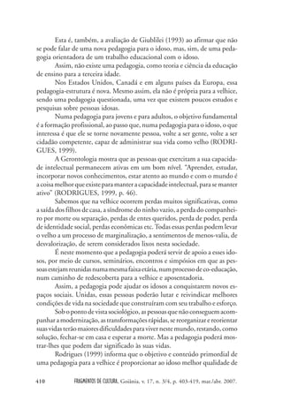 FRAGMENTOS DE CULTURA, Goiânia, v. 17, n. 3/4, p. 403-419, mar./abr. 2007.
410
Esta é, também, a avaliação de Giublilei (1993) ao afirmar que não
se pode falar de uma nova pedagogia para o idoso, mas, sim, de uma peda-
gogia orientadora de um trabalho educacional com o idoso.
Assim, não existe uma pedagogia, como teoria e ciência da educação
de ensino para a terceira idade.
Nos Estados Unidos, Canadá e em alguns países da Europa, essa
pedagogia-estrutura é nova. Mesmo assim, ela não é própria para a velhice,
sendo uma pedagogia questionada, uma vez que existem poucos estudos e
pesquisas sobre pessoas idosas.
Numa pedagogia para jovens e para adultos, o objetivo fundamental
é a formação profissional, ao passo que, numa pedagogia para o idoso, o que
interessa é que ele se torne novamente pessoa, volte a ser gente, volte a ser
cidadão competente, capaz de administrar sua vida como velho (RODRI-
GUES, 1999).
A Gerontologia mostra que as pessoas que exercitam a sua capacida-
de intelectual permanecem ativas em um bom nível. “Aprender, estudar,
incorporar novos conhecimentos, estar atento ao mundo e com o mundo é
acoisamelhorqueexisteparamanteracapacidadeintelectual,parasemanter
ativo” (RODRIGUES, 1999, p. 46).
Sabemos que na velhice ocorrem perdas muitos significativas, como
a saída dos filhos de casa, a síndrome do ninho vazio, a perda do companhei-
ro por morte ou separação, perdas de entes queridos, perda de poder, perda
de identidade social, perdas econômicas etc.Todas essas perdas podem levar
o velho a um processo de marginalização, a sentimentos de menos-valia, de
desvalorização, de serem considerados lixos nesta sociedade.
É neste momento que a pedagogia poderá servir de apoio a esses ido-
sos, por meio de cursos, seminários, encontros e simpósios em que as pes-
soasestejamreunidasnumamesmafaixaetária,numprocessodeco-educação,
num caminho de redescoberta para a velhice e aposentadoria.
Assim, a pedagogia pode ajudar os idosos a conquistarem novos es-
paços sociais. Unidas, essas pessoas poderão lutar e reivindicar melhores
condições de vida na sociedade que construíram com seu trabalho e esforço.
Sobopontodevistasociológico,aspessoasquenãoconseguemacom-
panharamodernização,astransformaçõesrápidas,sereorganizarereorientar
suasvidasterãomaioresdificuldadesparavivernestemundo,restando,como
solução, fechar-se em casa e esperar a morte. Mas a pedagogia poderá mos-
trar-lhes que podem dar significado às suas vidas.
Rodrigues (1999) informa que o objetivo e conteúdo primordial de
uma pedagogia para a velhice é proporcionar ao idoso melhor qualidade de
 