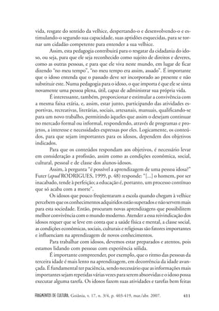 FRAGMENTOS DE CULTURA, Goiânia, v. 17, n. 3/4, p. 403-419, mar./abr. 2007. 411
vida, resgate do sentido da velhice, despertando-o e desenvolvendo-o e es-
timulando-o segundo sua capacidade, suas aptidões esquecidas, para se tor-
nar um cidadão competente para entender a sua velhice.
Assim, esta pedagogia contribuirá para o resgatar da cidadania do ido-
so, ou seja, para que ele seja reconhecido como sujeito de direitos e deveres,
como as outras pessoas, e para que ele viva neste mundo, em lugar de ficar
dizendo “no meu tempo”, “no meu tempo era assim, assado”. É importante
que o idoso entenda que o passado deve ser incorporado ao presente e não
substituir este. Numa pedagogia para o idoso, o que importa é que ele se sinta
novamente uma pessoa plena, útil, capaz de administrar sua própria vida.
É interessante, também, proporcionar e estimular a convivência com
a mesma faixa etária, e, assim, estar junto, participando das atividades es-
portivas, recreativas, literárias, sociais, artesanais, manuais, qualificando-se
para um novo trabalho, permitindo àqueles que assim o desejam continuar
no mercado formal ou informal, respondendo, através de programas e pro-
jetos, a interesse e necessidades expressas por eles. Logicamente, os conteú-
dos, para que sejam importantes para os idosos, dependem dos objetivos
indicados.
Para que os conteúdos respondam aos objetivos, é necessário levar
em consideração a profissão, assim como as condições econômica, social,
cultural, pessoal e de classe dos alunos-idosos.
Assim, à pergunta “é possível a aprendizagem de uma pessoa idosa?”
Futer (apud RODRIGUES, 1999, p. 48) responde: “[...] o homem, por ser
inacabado, tende à perfeição; a educação é, portanto, um processo contínuo
que só acaba com a morte”.
Os idosos que pouco freqüentaram a escola quando chegam à velhice
percebemqueosconhecimentosadquiridosestãosuperadosenãoservemmais
para esta sociedade. Então, procuram novas aprendizagens que possibilitem
melhor convivência com o mundo moderno. Atender a essa reivindicação dos
idosos requer que se leve em conta que a saúde física e mental, a classe social,
as condições econômicas, sociais, culturais e religiosas são fatores importantes
e influenciam na aprendizagem de novos conhecimentos.
Para trabalhar com idosos, devemos estar preparados e atentos, pois
estamos lidando com pessoas com experiência sólida.
É importante compreender, por exemplo, que o ritmo das pessoas da
terceira idade é mais lento na aprendizagem, em decorrência da idade avan-
çada.Éfundamentalterpaciência,sendonecessárioqueasinformaçõesmais
importantessejamrepetidasváriasvezesparaseremabsorvidaseoidosopossa
executar alguma tarefa. Os idosos fazem suas atividades e tarefas bem feitas
 