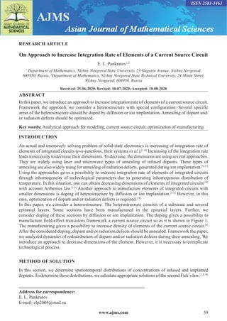 www.ajms.com 59
ISSN 2581-3463
RESEARCH ARTICLE
On Approach to Increase Integration Rate of Elements of a Current Source Circuit
E. L. Pankratov1,2
1
Department of Mathematics, Nizhny Novgorod State University, 23 Gagarin Avenue, Nizhny Novgorod,
603950, Russia, 2
Department of Mathematics, Nizhny Novgorod State Technical University, 24 Minin Street,
Nizhny Novgorod, 603950, Russia
Received: 25-06-2020; Revised: 10-07-2020; Accepted: 10-08-2020
ABSTRACT
In this paper, we introduce an approach to increase integration rate of elements of a current source circuit.
Framework the approach, we consider a heterostructure with special configuration. Several specific
areas of the heterostructure should be doped by diffusion or ion implantation. Annealing of dopant and/
or radiation defects should be optimized.
Key words: Analytical approach for modeling, current source circuit, optimization of manufacturing
INTRODUCTION
An actual and intensively solving problem of solid-state electronics is increasing of integration rate of
elements of integrated circuits (p-n-junctions, their systems et al.).[1-8]
Increasing of the integration rate
leads to necessity to decrease their dimensions. To decrease, the dimensions are using several approaches.
They are widely using laser and microwave types of annealing of infused dopants. These types of
annealing are also widely using for annealing of radiation defects, generated during ion implantation.[9-17]
Using the approaches gives a possibility to increase integration rate of elements of integrated circuits
through inhomogeneity of technological parameters due to generating inhomogenous distribution of
temperature. In this situation, one can obtain decreasing dimensions of elements of integrated circuits[18]
with account Arrhenius law.[1,3]
Another approach to manufacture elements of integrated circuits with
smaller dimensions is doping of heterostructure by diffusion or ion implantation.[1-3]
However, in this
case, optimization of dopant and/or radiation defects is required.[18]
In this paper, we consider a heterostructure. The heterostructure consists of a substrate and several
epitaxial layers. Some sections have been manufactured in the epitaxial layers. Further, we
consider doping of these sections by diffusion or ion implantation. The doping gives a possibility to
manufacture field-effect transistors framework a current source circuit so as it is shown in Figure 1.
The manufacturing gives a possibility to increase density of elements of the current source circuit.[4]
After the considered doping, dopant and/or radiation defects should be annealed. Framework the paper,
we analyzed dynamics of redistribution of dopant and/or radiation defects during their annealing. We
introduce an approach to decrease dimensions of the element. However, it is necessary to complicate
technological process.
METHOD OF SOLUTION
In this section, we determine spatiotemporal distributions of concentrations of infused and implanted
dopants. To determine these distributions, we calculate appropriate solutions of the second Fick’s law.[1,3,18]
Address for correspondence:
E. L. Pankratov
E-mail: elp2004@mail.ru
 