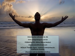 Informações retiradas do site www.amigodaagua.com.br FORMATAÇÃO: Mima (Wilma Badan) [email_address] MÚSICA: Planeta Água - autoria e interpretação: Guilherme Arantes (Repasse com os devidos créditos) 