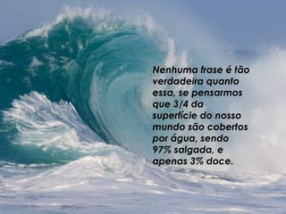 Nenhuma frase é tão verdadeira quanto essa, se pensarmos que 3/4 da superfície do nosso mundo são cobertos por água, sendo 97% salgada, e apenas 3% doce.  