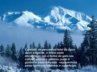 Contudo, do percentual total da água doce existente, a maior parte encontra-se sob a forma de gelo nas calotas polares e geleiras, parte é gasosa e parte é líquida - representada pelas fontes subterrâneas e superficiais.   