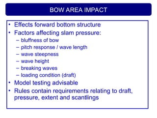 BOW AREA IMPACT
• Effects forward bottom structure
• Factors affecting slam pressure:
– bluffness of bow
– pitch response / wave length
– wave steepness
– wave height
– breaking waves
– loading condition (draft)
• Model testing advisable
• Rules contain requirements relating to draft,
pressure, extent and scantlings
 