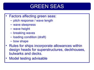 GREEN SEAS
• Factors affecting green seas:
– pitch response / wave length
– wave steepness
– wave height
– breaking waves
– loading condition (draft)
– bow shape
• Rules for ships incorporate allowances within
design heads for superstructures, deckhouses,
bulwarks and decks.
• Model testing advisable
 