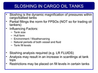 SLOSHING IN CARGO OIL TANKS
• Sloshing is the dynamic magnification of pressures within
cargo/ballast tanks
• Partial fillings the norm for FPSOs (NOT so for trading oil
tankers)
• Influencing Factors:
– Tank size
– Hull form
– Environment / Weathervaning
– Natural periods of both vessel and fluid
– Tank fill levels
• Sloshing analysis required (e.g. LR FLUIDS)
• Analysis may result in an increase in scantlings at tank
tops
• Restrictions may be placed on fill levels in certain tanks
 