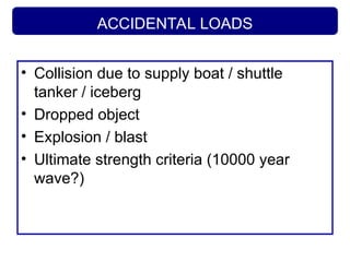 ACCIDENTAL LOADS
• Collision due to supply boat / shuttle
tanker / iceberg
• Dropped object
• Explosion / blast
• Ultimate strength criteria (10000 year
wave?)
 