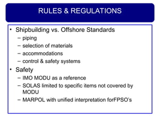 RULES & REGULATIONS
• Shipbuilding vs. Offshore Standards
– piping
– selection of materials
– accommodations
– control & safety systems
• Safety
– IMO MODU as a reference
– SOLAS limited to specific items not covered by
MODU
– MARPOL with unified interpretation forFPSO’s
 