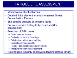 FATIGUE LIFE ASSESSMENT
• Identification of critical areas
• Detailed finite element analysis to assess Stress
Concentration Factors
• Site specific analysis of dynamic loads
• Previous service history to be assessed (for
conversions)
• Selection of S/N curves
– Other relevant issues:
– Cathodic protection / coatings
– Fabrication, tolerances, welding
– Inspection / Inspectability
– Repair / structural detail improvement
– Fracture mechanics assessment
• Note: fatigue is highly sensitive to loading (stress range)
 