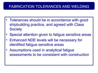 FABRICATION TOLERANCES AND WELDING
• Tolerances should be in accordance with good
shipbuilding practice, and agreed with Class
Society
• Special attention given to fatigue sensitive areas
• Enhanced NDE levels will be necessary for
identified fatigue sensitive areas
• Assumptions used in analytical fatigue
assessments to be consistent with construction
 
