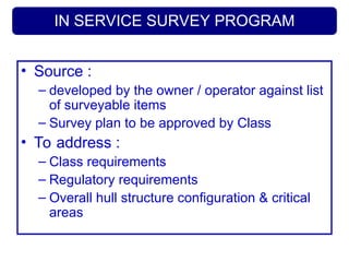 IN SERVICE SURVEY PROGRAM
• Source :
– developed by the owner / operator against list
of surveyable items
– Survey plan to be approved by Class
• To address :
– Class requirements
– Regulatory requirements
– Overall hull structure configuration & critical
areas
 