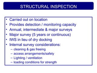 STRUCTURAL INSPECTION
• Carried out on location
• Provides detection / monitoring capacity
• Annual, intermediate & major surveys
• Major survey (5 years or continuous)
• IWS in lieu of dry docking
• Internal survey considerations:
– cleaning & gas freeing
– access arrangements/safety
– Lighting / ventilation
– loading conditions for strength
 
