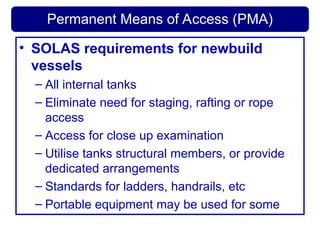 Permanent Means of Access (PMA)
• SOLAS requirements for newbuild
vessels
– All internal tanks
– Eliminate need for staging, rafting or rope
access
– Access for close up examination
– Utilise tanks structural members, or provide
dedicated arrangements
– Standards for ladders, handrails, etc
– Portable equipment may be used for some
 