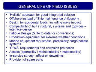 GENERAL LIFE OF FIELD ISSUES
• ‘Holistic’ approach for good integrated solution
• Offshore instead of Ship maintenance philosophy
• Design for accidental loads, including wave impact
• Compatibility of hull structural, systems and topsides –
interface design
• Fatigue Design (& life to date for conversions)
• Production equipment for extreme weather conditions
• Marine equipment robustness, particularly cargo/ballast
systems
• ‘OIWS’ requirements and corrosion protection
• Access (operability / maintainability / inspectability)
• In-service survey –effect on downtime
• Provision of spare parts
 