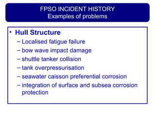 FPSO INCIDENT HISTORY
Examples of problems
• Hull Structure
– Localised fatigue failure
– bow wave impact damage
– shuttle tanker collision
– tank overpressurisation
– seawater caisson preferential corrosion
– integration of surface and subsea corrosion
protection
 