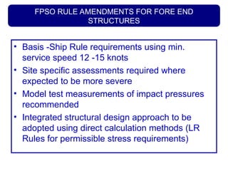 FPSO RULE AMENDMENTS FOR FORE END
STRUCTURES
• Basis -Ship Rule requirements using min.
service speed 12 -15 knots
• Site specific assessments required where
expected to be more severe
• Model test measurements of impact pressures
recommended
• Integrated structural design approach to be
adopted using direct calculation methods (LR
Rules for permissible stress requirements)
 