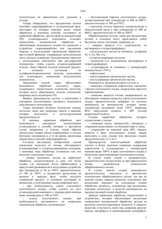 28401
3
относительно их применения или удаления в
отходы.
Теперь обнаружено, что продувочные потоки
способов гидропереработки в суспензионной фазе,
некоторые из которых описаны выше, можно
обработать с помощью способа, состоящего из
первичной обработки, при которой по меньшей мере
50% углеводородного компонента отделяют
посредством механической обработки и
обеспечивают возможность подачи его рециклом в
устройство гидропереработки или увеличения
энергии, и последующей термической обработки,
при которой фракцию, содержащую металлическую
часть, вначале подвергают беспламенному пиролизу
с последующим окислением при регулируемой
температуре, чтобы удалить углеродсодержащий
остаток, таким образом получая конечный продукт,
в основном состоящий из
сульфидов/неорганических оксидов, подходящих
для селективного извлечения металлических
компонентов.
Заявленный способ также обеспечивает
возможность обработки исходного сырья,
содержащего значительные количества металлов,
которые могут образовывать летучие соединения,
например оксид молибдена (VI).
Важное преимущество состоит в извлечении и
повторном использовании активного компонента
действующего катализатора.
Также извлекают большое количество ценных
металлов, таких как, например, никель и ванадий,
которые используют в металлургической
промышленности.
И наконец, первичная обработка дает
возможность повторного использования
углеводородов в способе, которые в противном
случае направляют в отходы, таким образом
значительно снижая объем отправляемых в отходы
битумных материалов и, в то же время, увеличивая
общий выход способа гидропереработки.
Согласно настоящему изобретению, способ
извлечения металлов из потока, обогащенного
углеводородами и углеродсодержащими остатками,
с помощью зоны обработки, отличается тем, что
включает следующие стадии:
- подачу указанного потока на первичную
обработку, осуществляемую в одну или более
стадии, где указанный поток обрабатывают в
присутствии разжижителя в подходящем устройстве
при температуре от 80 до 180°С, предпочтительно,
от 100 до 160°С, и подвергают разделению на
жидкую и твердую фазу, чтобы получить
очищенный продукт, в основном состоящий из
жидкостей, и уплотненный осадок (нефтяной кек);
- при необходимости, сушку отделенного
уплотненного осадка, чтобы удалить из него
углеводородный компонент с температурой кипения
ниже температуры от 300 до 350°;
- подачу уплотненного осадка, при
необходимости высушенного, на вторичную
термическую обработку, включающую:
- беспламенный пиролиз уплотненного осадка,
осуществляемый при температуре от 400 до 800°С,
предпочтительно от 500 до 670°С;
- окисление остатка пиролиза, осуществляемое в
окислительной среде и при температуре от 400 до
800°С, предпочтительно от 500 до 700°С.
Обрабатываемые потоки, такие как продувочные
потоки, в основном могут представлять собой
битумные смеси, состоящие, например, из:
- твердых веществ (т.е. компонентов, не
растворимых в тетрагидрофуране);
- металлических частиц (в основном, сульфидов
Ni, V, Fe, Мо, Сr);
- углеродсодержащих остатков;
- жидкостей (т.е. компонентов, растворимых в
тетрагидрофуране);
- углеводородов (в основном, с температурой
кипения более 170°С);
- асфальтенов;
- серосодержащих органических частиц;
- азотсодержащих органических частиц.
Разжижитель, функция которого состоит в:
- снижении содержания асфальтенов, связанных
с фазой уплотненного осадка, посредством простого
перемешивания;
- снижение вязкости потока, направляемого на
обогащение «твердых веществ» в фазе уплотненного
осадка, предпочтительно выбирают из потоков,
имеющихся на производстве, которые имеют
температуру застывания ниже 150°С, например,
ВГО (вакуумный газойль) и ЛРГ (легкий
рецикловый газойль).
Стадию первичной обработки, которую
осуществляют с целью:
- снижения массы «жидкостей», связанных с
«твердыми веществами», по меньшей мере в 2 раза;
- сохранения по меньшей мере 80% твердых
веществ в фазе уплотненного осадка, можно
выполнять в одну стадию или несколько стадий,
предпочтительно, от 2 до 5.
Преимущество многостадийной обработки
состоит в более заметном снижении содержания
асфальтенов и углеводородов с температурой
кипения выше 300°С в фазе уплотненного осадка и
облегчении транспортировки уплотненного осадка.
В случае одной стадии с разжижителем,
предпочтительно осуществлять ее при параллельном
потоке разжижителя, относительно
обрабатываемого потока.
В случае многих стадий, разжижитель
предпочтительно находится в противотоке
относительно обрабатываемого потока, так как на
каждой стадии, твердые вещества, отделяемые при
разделении, передают на следующую стадию
обработки, жидкость, отделяемую при разделении,
повторно используют, в качестве разжижителя, на
предшествующей стадии обработки.
Данную первичную обработку осуществляют в
устройствах, которые обеспечивают разделение
посредством механической обработки, исходя из
различия плотности/размеров жидкости и твердого
вещества, в частности, таких как, например, фильтр-
прессы, центрифуги и декантирующие центрифуги.
 