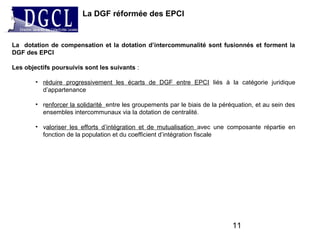 La DGF réformée des EPCI
11
La dotation de compensation et la dotation d’intercommunalité sont fusionnés et forment la
DGF des EPCI
Les objectifs poursuivis sont les suivants :
• réduire progressivement les écarts de DGF entre EPCI liés à la catégorie juridique
d’appartenance
• renforcer la solidarité entre les groupements par le biais de la péréquation, et au sein des
ensembles intercommunaux via la dotation de centralité.
• valoriser les efforts d’intégration et de mutualisation avec une composante répartie en
fonction de la population et du coefficient d’intégration fiscale
 