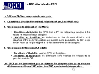 La DGF réformée des EPCI
12
La DGF des EPCI est composée de trois parts:
1. La part de la dotation de centralité revenant aux EPCI à FPU (653M€)
1. Une dotation de péréquation (3,2 Mds€):
• Conditions d’éligibilité: les EPCI dont le PF par habitant est inférieur à 1,5
fois le PF moyen de leur catégorie.
• Modalité de répartition: les attributions au titre de cette dotation sont
réparties entre les EPCI éligibles en fonction de la population, du CIF et de
l’écart relatif de PF par rapport à 1,5 fois la moyenne de la catégorie.
1. Une dotation d’intégration (1,4 Mds€):
• Conditions d’éligibilité: tous les EPCI sont éligibles.
• Modalités de répartition: les attributions sont réparties en fonction de la
population et du CIF.
Les EPCI qui ne percevaient pas de dotation de compensation ou de dotation
d’intercommunalité en 2015 voient leur DGF spontanée divisée par deux.
 