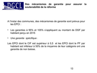 Des mécanismes de garantie pour assurer la
soutenabilité de la réforme
13
A l’instar des communes, des mécanismes de garantie sont prévus pour
les EPCI :
• Les garanties à 95% et 105% s’appliquent au montant de DGF par
habitant perçu en 2015
• Une garantie spécifique :
Les EPCI dont le CIF est supérieur à 0,5 et les EPCI dont le PF par
habitant est inférieur à 50% de la moyenne de leur catégorie ont une
garantie de non baisse.
 