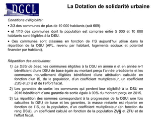 La Dotation de solidarité urbaine
Conditions d’éligibilité:
• 2/3 des communes de plus de 10 000 habitants (soit 659)
• et 1/10 des communes dont la population est comprise entre 5 000 et 10 000
habitants sont éligibles à la DSU.
• Ces communes sont classées en fonction de l’IS aujourd’hui utilisé dans la
répartition de la DSU (APL, revenu par habitant, logements sociaux et potentiel
financier par habitant).
Répartition des attributions:
1) La DSU de base: les communes éligibles à la DSU en année n et en année n-1
bénéficient d’une DSU de base égale au montant perçu l’année précédente et les
communes nouvellement éligibles bénéficient d’une attribution calculée en
fonction d’un IS, de la population, d’un coefficient multiplicateur, un coefficient
ZUS et ZFU et de l’effort fiscal.
2) Les garanties de sortie: les communes qui perdent leur éligibilité à la DSU en
2016 bénéficient d’une garantie de sortie égale à 90% du montant perçu en 2015.
3) La répartition des sommes correspondant à la progression de la DSU: une fois
calculées la DSU de base et les garanties, la masse restante est répartie en
fonction de l’IS, de la population, d’un coefficient multiplicateur (en fonction du
rang DSU), un coefficient calculé en fonction de la population ZUS et ZFU et de
l’effort fiscal.
15
 