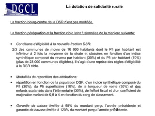 La dotation de solidarité rurale
La fraction bourg-centre de la DSR n’est pas modifiée.
La fraction péréquation et la fraction cible sont fusionnées de la manière suivante:
• Conditions d’éligibilité à la nouvelle fraction DSR:
2/3 des communes de moins de 10 000 habitants dont le Pfi par habitant est
inférieur à 2 fois la moyenne de la strate et classées en fonction d’un indice
synthétique composé du revenu par habitant (30%) et du Pfi par habitant (70%)
(plus de 23 000 communes éligibles). Il s’agit d’une reprise des règles d’éligibilité
à la DSR cible.
• Modalités de répartition des attributions:
• répartition en fonction de la population DGF, d’un indice synthétique composé du
Pfi (30%), du Pfi superficiaire (10%), de la longueur de voirie (30%) et des
enfants scolarisés dans l’élémentaire (30%), de l’effort fiscal et d’un coefficient de
majoration variant de 0,5 à 4 en fonction du rang de classement.
• Garantie de baisse limitée à 95% du montant perçu l’année précédente et
garantie de hausse limitée à 120% du montant perçu l’année précédente.16
 