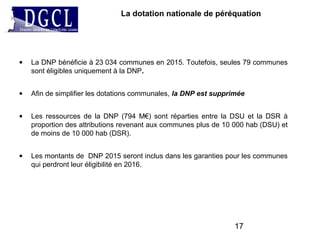 La dotation nationale de péréquation
• La DNP bénéficie à 23 034 communes en 2015. Toutefois, seules 79 communes
sont éligibles uniquement à la DNP.
• Afin de simplifier les dotations communales, la DNP est supprimée
• Les ressources de la DNP (794 M€) sont réparties entre la DSU et la DSR à
proportion des attributions revenant aux communes plus de 10 000 hab (DSU) et
de moins de 10 000 hab (DSR).
• Les montants de DNP 2015 seront inclus dans les garanties pour les communes
qui perdront leur éligibilité en 2016.
17
 