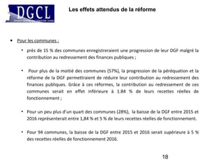 Les effets attendus de la réforme
18
• Pour les communes :
• près de 15 % des communes enregistreraient une progression de leur DGF malgré la
contribution au redressement des finances publiques ;
• Pour plus de la moitié des communes (57%), la progression de la péréquation et la
réforme de la DGF permettraient de réduire leur contribution au redressement des
finances publiques. Grâce à ces réformes, la contribution au redressement de ces
communes serait en effet inférieure à 1.84 % de leurs recettes réelles de
fonctionnement ;
• Pour un peu plus d’un quart des communes (28%), la baisse de la DGF entre 2015 et
2016 représenterait entre 1,84 % et 5 % de leurs recettes réelles de fonctionnement.
• Pour 94 communes, la baisse de la DGF entre 2015 et 2016 serait supérieure à 5 %
des recettes réelles de fonctionnement 2016.
 