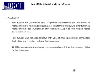 Les effets attendus de la réforme
19
• Pour les EPCI
• Pour 80% des EPCI, la réforme de la DGF permettrait de réduire leur contribution au
redressement des finances publiques. Grâce la réforme de la DGF, la contribution au
redressement de ces EPCI serait en effet inférieure à 2,51 % de leurs recettes réelles
de fonctionnement ;
• Pour 20% des EPCI, la baisse de la DGF entre 2015 et 2016 représenterait entre 2.51%
% et 5 % de leurs recettes réelles de fonctionnement;
• 10 EPCI enregistreraient une baisse représentant plus de 5 % de leurs recettes réelles
de fonctionnement.
 