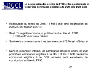 La progression des crédits du FPIC et les ajustements en
faveur des communes éligibles à la DSU et la DSR cible
20
• Ressources du fonds en 2016 : 1 Md € (soit une progression de
220 M € par rapport à 2015)
• Seuil d’assujettissement à un prélèvement au titre du FPIC:
• >= 90% du PFIA moyen par habitant.
• Sont exclus du reversement les territoires dont l’EFA est inférieur à
1.
• Dans la répartition interne, les communes classées parmi les 250
premières communes éligibles à la DSU et les 2 500 premières
communes éligibles à la DSR rénovée sont exonérées de
contribution au titre du FPIC.
 