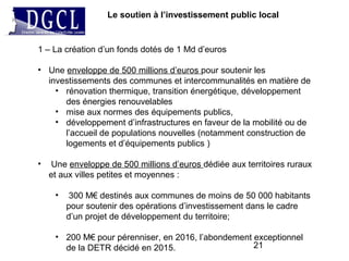 21
Le soutien à l’investissement public local
1 – La création d’un fonds dotés de 1 Md d’euros
• Une enveloppe de 500 millions d’euros pour soutenir les
investissements des communes et intercommunalités en matière de
• rénovation thermique, transition énergétique, développement
des énergies renouvelables
• mise aux normes des équipements publics,
• développement d’infrastructures en faveur de la mobilité ou de
l’accueil de populations nouvelles (notamment construction de
logements et d’équipements publics )
• Une enveloppe de 500 millions d’euros dédiée aux territoires ruraux
et aux villes petites et moyennes :
• 300 M€ destinés aux communes de moins de 50 000 habitants
pour soutenir des opérations d’investissement dans le cadre
d’un projet de développement du territoire;
• 200 M€ pour pérenniser, en 2016, l’abondement exceptionnel
de la DETR décidé en 2015.
 