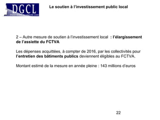 22
Le soutien à l’investissement public local
2 – Autre mesure de soutien à l’investissement local : l’élargissement
de l’assiette du FCTVA
Les dépenses acquittées, à compter de 2016, par les collectivités pour
l’entretien des bâtiments publics deviennent éligibles au FCTVA.
Montant estimé de la mesure en année pleine : 143 millions d’euros
 