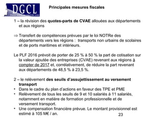 23
Principales mesures fiscales
1 – la révision des quotes-parts de CVAE allouées aux départements
et aux régions
⇒ Transfert de compétences prévues par le loi NOTRe des
départements vers les régions : transports non urbains de scolaires
et de ports maritimes et intérieurs.
Le PLF 2016 prévoit de porter de 25 % à 50 % la part de cotisation sur
la valeur ajoutée des entreprises (CVAE) revenant aux régions à
compter de 2017 et, corrélativement, de réduire la part revenant
aux départements de 48,5 % à 23,5 %.
2 – le relèvement des seuils d’assujettissement au versement
transport
• Dans le cadre du plan d’actions en faveur des TPE et PME
• Relèvement de tous les seuils de 9 et 10 salariés à 11 salariés,
notamment en matière de formation professionnelle et de
versement transport.
• Une compensation financière prévue. Le montant provisionnel est
estimé à 105 M€ / an.
 