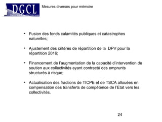 24
Mesures diverses pour mémoire
• Fusion des fonds calamités publiques et catastrophes
naturelles;
• Ajustement des critères de répartition de la DPV pour la
répartition 2016;
• Financement de l’augmentation de la capacité d’intervention de
soutien aux collectivités ayant contracté des emprunts
structurés à risque;
• Actualisation des fractions de TICPE et de TSCA allouées en
compensation des transferts de compétence de l’Etat vers les
collectivités.
 