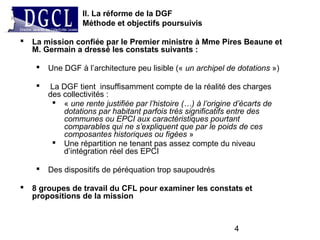 4
 La mission confiée par le Premier ministre à Mme Pires Beaune et
M. Germain a dressé les constats suivants :
 Une DGF à l’architecture peu lisible (« un archipel de dotations »)
 La DGF tient insuffisamment compte de la réalité des charges
des collectivités :
 « une rente justifiée par l’histoire (…) à l’origine d’écarts de
dotations par habitant parfois très significatifs entre des
communes ou EPCI aux caractéristiques pourtant
comparables qui ne s’expliquent que par le poids de ces
composantes historiques ou figées »
 Une répartition ne tenant pas assez compte du niveau
d’intégration réel des EPCI
 Des dispositifs de péréquation trop saupoudrés
 8 groupes de travail du CFL pour examiner les constats et
propositions de la mission
II. La réforme de la DGF
Méthode et objectifs poursuivis
 