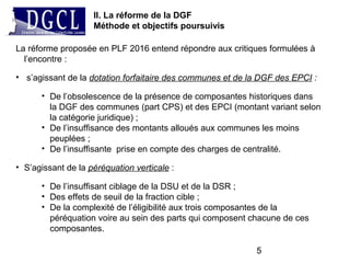 5
La réforme proposée en PLF 2016 entend répondre aux critiques formulées à
l’encontre :
• s’agissant de la dotation forfaitaire des communes et de la DGF des EPCI :
• De l’obsolescence de la présence de composantes historiques dans
la DGF des communes (part CPS) et des EPCI (montant variant selon
la catégorie juridique) ;
• De l’insuffisance des montants alloués aux communes les moins
peuplées ;
• De l’insuffisante prise en compte des charges de centralité.
• S’agissant de la péréquation verticale :
• De l’insuffisant ciblage de la DSU et de la DSR ;
• Des effets de seuil de la fraction cible ;
• De la complexité de l’éligibilité aux trois composantes de la
péréquation voire au sein des parts qui composent chacune de ces
composantes.
II. La réforme de la DGF
Méthode et objectifs poursuivis
 