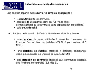 6
La forfaitaire rénovée des communes
Une dotation répartie selon 3 critères simples et objectifs :
• la population de la commune,
• son rôle de ville centre dans l’EPCI (via le poids
démographique de la commune dans la population du territoire)
• et la sous-densité
L’architecture de la dotation forfaitaire rénovée est alors la suivante
• une dotation de base, attribuée à toutes les communes en
fonction d’un montant par habitant (75,72 € par habitant et 5
Md€,).
• une dotation de ruralité, attribuée à certaines communes,
visant à compenser les charges de ruralité (272M€)
• une dotation de centralité attribuée aux communes exerçant
des fonctions de centralité (2,3 Mds €).
 