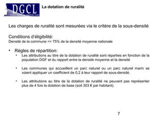 Les charges de ruralité sont mesurées via le critère de la sous-densité
Conditions d’éligibilité:
Densité de la commune <= 75% de la densité moyenne nationale
• Règles de répartition:
• Les attributions au titre de la dotation de ruralité sont réparties en fonction de la
population DGF et du rapport entre la densité moyenne et la densité
• Les communes qui accueillent un parc naturel ou un parc naturel marin se
voient appliquer un coefficient de 0,2 à leur rapport de sous-densité.
• Les attributions au titre de la dotation de ruralité ne peuvent pas représenter
plus de 4 fois la dotation de base (soit 303 € par habitant).
La dotation de ruralité
7
 