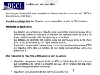 Les charges de centralité sont mesurées via l’ensemble intercommunal (soit l’EPCI et
les communes membres).
Conditions d’éligibilité: les EI ou les communes isolées de plus de 500 habitants.
Modalités de répartition:
• La dotation de centralité est répartie entre ensembles intercommunaux et les
communes isolées en fonction d’un montant par habitant variant de 15 € à 45
€ par habitant selon la taille démographique du territoire .
• La dotation de centralité est répartie entre les communes et les EPCI (hors
EPCI à FA) en fonction du CIF (dans la limite de 0,4).
• La dotation de centralité revenant aux communes membres d’un même EPCI
est répartie entre elles en fonction de leur poids démographique porté à la
puissance 5.
Des modalités de répartition dérogatoires sont possibles
• répartition dérogatoire dans la limite =/- 30% de l’attribution de droit commun
par délibération de l’EPCI à la majorité des 2/3 et en fonction des dépenses
réelles d’équipement des communes.
• répartition libre à l’unanimité des communes de l’EPCI.
La dotation de centralité
8
Behandlung
Behandlung
 