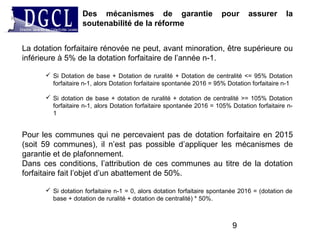 La dotation forfaitaire rénovée ne peut, avant minoration, être supérieure ou
inférieure à 5% de la dotation forfaitaire de l’année n-1.
 Si Dotation de base + Dotation de ruralité + Dotation de centralité <= 95% Dotation
forfaitaire n-1, alors Dotation forfaitaire spontanée 2016 = 95% Dotation forfaitaire n-1
 Si dotation de base + dotation de ruralité + dotation de centralité >= 105% Dotation
forfaitaire n-1, alors Dotation forfaitaire spontanée 2016 = 105% Dotation forfaitaire n-
1
Pour les communes qui ne percevaient pas de dotation forfaitaire en 2015
(soit 59 communes), il n’est pas possible d’appliquer les mécanismes de
garantie et de plafonnement.
Dans ces conditions, l’attribution de ces communes au titre de la dotation
forfaitaire fait l’objet d’un abattement de 50%.
 Si dotation forfaitaire n-1 = 0, alors dotation forfaitaire spontanée 2016 = (dotation de
base + dotation de ruralité + dotation de centralité) * 50%.
Des mécanismes de garantie pour assurer la
soutenabilité de la réforme
9
 