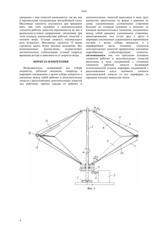 28405
4
связанных с ним лопастей уменьшается, так же, как
и вертикальная составляющая центробежной силы.
Массивные элементы опускаются при вращении
вниз, при этом основные и вспомогательные
элементы рабочих лопастей перемещаются во вне в
радикально-угловом направлении, увеличивая при
этом площадь взаимодействия рабочих лопастей с
потоком ветра. Угловая скорость вертикального
вала возрастает. Массивные элементы 12 вновь
стремятся занять более высокое положение. Все
вышеуказанные манипуляции осуществляют
автоматическую стабилизацию угловой скорости
вращения ротора в зависимости от скорости ветра.
ФОРМУЛА ИЗОБРЕТЕНИЯ
Ветродвигатель, содержащий вал отбора
мощности, зубчатый механизм, генератор и
шарнирно соединенные с валом отбора мощности и
связанные между собой рабочие и дополнительные
лопасти с расположением дополнительных лопастей
над рабочими, причем каждая из рабочих и
дополнительных лопастей выполнена в виде двух
вытянутых треугольных по форме с равными по
длине одноименными удлиненными сторонами
больших по площади основных и меньших по
площади вспомогательных элементов, соединенных
между собой равными удлиненными сторонами,
ориентированных под углом друг к другу и
шарнирно соединенных сужающимися вершинными
частями с валом отбора мощности, а к
периферийной части основных элементов
дополнительных лопастей прикреплены массивные
шарообразные стабилизирующие элементы,
отличающийся тем, что крепление основных
элементов рабочих и дополнительных лопастей
выполнено в виде соединенной с основным
элементом рабочей лопасти выдвижной
телескопической штанги, шарнирно соединенной с
расположенным вдоль основного элемента
дополнительной лопасти от его периферии до
середины плоским замкнутым пазом.
 