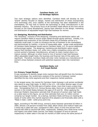 Camileon Heels, LLC 
4.0 Strategic Options 
Two main strategic options were identified. Camileon Heels will develop its own 
“brand” identity focused on design, market and distribution of shoes incorporating 
CH’s technology and, once viability of the technology has been established in the 
marketplace, CH may look to license the technology to other manufacturers in the 
footwear industry. The primary focus of all Camileon Heels efforts at this time will be 
focused on the brand development, paying keen attention to the design, marketing 
and distribution of adjustable-height high heel footwear for women. 
4.1 Designing, Marketing and Distribution 
The “branding”, inclusive of the designing, marketing and distribution option will 
require Camileon Heels to source angel capital through equity partners. Initially, it is 
anticipated that production of the Camileon Heels line of footwear will be on a 
relatively small scale, in order to introduce the line of footwear to the marketplace 
and demonstrate its viability, in terms of measurable sales. Larger scale penetration 
of Camileon Heels footwear would require Camileon Heels, LLC, to source additional 
venture/angel capital. The designing, marketing and distribution option would 
require that Camileon Heels, LLC, enter into a highly competitive arena with the 
current women’s footwear manufacturers, all keen to retain market share in a 
mature market. Although no other brand or line of women’s high-heel footwear 
offers adjustable-height heels, the business and financial risks of this option are 
significant. Therefore, Camileon Heels will enter niche markets as a manufacturer of 
women’s dress footwear products with potential expansion later into mainstream 
lines. 
Camileon Heels, LLC 
5.0 Target Market 
5.1 Primary Target Market 
It was necessary to identify target niche markets that will benefit from the Camileon 
Heels technology. Our preliminary analysis of the women’s footwear market 
identified the key niche segments and their respective market positions. 
In the largest sense, the market for Camileon Heels footwear is all women worldwide 
who desire to wear high heels. In 2003 in the U.S., 120 million Women ages 14 and 
older purchased 735,722,000 pairs of leather shoes, more that 6 pairs a piece that 
year. Extrapolating from U.S. Census Bureau data, there are an estimated 55 million 
women in the United States between the ages of 25 and 50. When applying the 
American Podiatric Association estimate that 39 percent of women wear high heels 
on a daily basis to this figure, we can then estimate that over 21 million women 
comprise our target market. As a startup, Camileon Heels will focus on meeting the 
needs of niche within this market segment (first adopters and financially able) with a 
“Made in Italy”, $300 - $350 price-point line. 
Again, according to The NPD Group, women’s dress footwear generated $3 billion in 
2004, almost a 26 percent increase from 2003. Block (thick) and medium heels saw 
a sharp dip in sales last year, compared to 2003, down 14 and nine percent from 
second-half 2004 to second-half 2003, respectively. Stilettos (thin heels three inches 
and higher) and kitten heels (narrow, low heels) increased 10 and six percent 
respectively in dollar sales in the last six months of 2004 versus the same period of 
10 
 