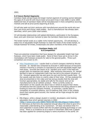 2003. 
5.2 Future Market Segments 
Camileon Heels will permeate the larger market segment of working women between 
the ages of 25 and 50 with future lower price-point lines in late 2008 or early 2009. 
Additional lines of Camileon Heels will be manufactured in more competitive sourcing 
markets and sell at price points beginning at $125. 
CH will also seek-out joint ventures with manufacturers around the world who own 
their own brick-and-mortar retail outlets. Such a manufacturer has already been 
identified, which owns 2000 retail outlets. 
CH will develop relationships with global distributors, particularly in the European, 
Asian and Latin American markets to take the Camileon Heels brand worldwide. 
The bridal market exists as a viable niche market opportunity. CH will develop a 
select line of adjustable-height footwear to meet the needs of the bridal market, to 
include footwear for brides, bridesmaids and other members of the bridal party. 
Camileon Heels, LLC 
6.0 Competition 
There are potential competitors that have designs for adjustable-height high heel 
footwear, which have been made public. None of them have yet to arrive in the 
marketplace with footwear products for sale to the general public. Three such 
competitors are known to CH. 
· http://lopullosesti.com/ Lopullo Sesti is a Dutch company started by Wouter 
Kreuwel. Dr. Handel was contacted by Kreuwel in 2004 because of Kreuwel’s 
interest in forming a company to manufacture and sell adjustable height high 
heel shoes. Kreuwel was aware of Dr. Handel’s prior work in the field and 
sought both his expertise and capital. After extensive discussions, Dr. Handel 
decided to take an independent path that has led to the present situation of 
CH. Kreuwel apparently has also gone his own and formed Lopullo Sesti. On 
the Lopullo web site there is a demo video of their shoe. CH has analyzed the 
shoe as presented on the video and has serious doubts that the shoe will 
function appropriately, be stable and safe for the wearer and can be 
manufactured to be an esthetic product. There currently exists no 
information on the Lopullo site about how or where to acquire their shoes. 
CH believes that the Lopullo site is an informational site being utilized to seek 
funding to move the company forward. In summary, Lopullo Sesti is 
competitor of uncertain potency, but CH believes that, even in the unlikely 
event that Lopullo gains success, the market will be huge enough for both 
companies. 
· Ella Kilgour, while a design student in London, developed a slick looking 
adjustable shoe which gained notoriety in 2004 
(http://www.cnn.com/2004/TECH/09/02/ella.kilgour/index.html). 
In interviews at that time she explained enough about her shoe to give CH a 
reasonable understanding of its mechanism. CH does not believe that if it 
were patented it would conflict with the CH patent pending technology or vice 
versa. There is no evidence as of a search in December 2005 that a patent 
has been applied for containing Kilgour’s name anywhere in the world. CH 
11 
 