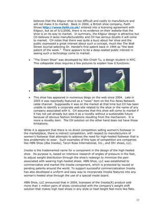 believes that the Kilgour shoe is too difficult and costly to manufacture and 
will not make it to market. Back in 2004, a British shoe company, Faith 
Shoes http://www.faith.co.uk/ entered into a licensing agreement with 
Kilgour, but as of 5/1/2006, there is no evidence on their website that the 
shoe is on its way to market. In summary, the Kilgour design is attractive but 
CH believes it lacks manufacturability and CH has serious doubts it will come 
to market. CH notes that there was quite a buzz about her shoe and the 
public expressed a great interest about such a concept, much like The Wall 
Street Journal selecting Dr. Handel’s first patent back in 1994 as “the best 
patent of the week.” There appears to be a deep-seated public interest in 
seeing such a technology come to market. 
· “The Green Shoe” was developed by Wei-Chieh Tu, a design student in NYC. 
This collapsible shoe requires a few pictures to explain how it functions: 
· 
· This shoe has appeared in numerous blogs on the web since 2004. Late in 
2005 it was reportedly featured as a “news” item on the Fox News Network 
cable channel. Supposedly it was on the market at that time but CH has been 
unable to identify a corporate web site related to the shoe or the name of any 
company associated with it. CH assumes that this shoe will come to market if 
it has not yet already but sees it as a novelty without a sustainable future 
because of obvious fashion limitations resulting from the mechanism. It is 
more a novelty item. The CH solution on the other hand does not have those 
limitations. 
While it is apparent that there is no direct competition selling women’s footwear in 
the marketplace, there is indirect competition, with respect to manufacturers of 
women’s footwear that attempts to address the need for high-heeled footwear that is 
less problematic to wear. Such examples of this type of competition are companies 
like HBN Shoe (dba Insolia), Taryn Rose International, Inc., and Oh! shoes, LLC. 
Insolia is the trademarked name for a component in the design of the high-heeled 
shoe. Its purpose is, based on intensive research of angles of pressure in the feet, 
to adjust weight distribution through the shoe’s redesign to minimize the pain 
associated with wearing high-heeled shoes. HBN Shoe, LLC was established to 
commercialize and market the Insolia component, which is protected by issued or 
pending patents around the world. To support successful commercialization Insolia 
has also developed a uniform and easy way to incorporate Insolia features into any 
woman's heeled shoe through the use of a special insole board. 
HBN Shoe, LLC announced that in 2004, licensees of the Insolia(R) product sold 
more than 1 million pairs of shoes constructed with the company's weight shift 
solution that makes high heel shoes in any style or heel height feel more like flats. 
12 
 